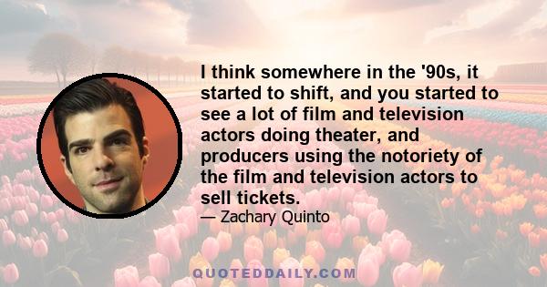 I think somewhere in the '90s, it started to shift, and you started to see a lot of film and television actors doing theater, and producers using the notoriety of the film and television actors to sell tickets.