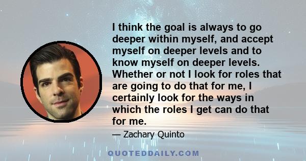 I think the goal is always to go deeper within myself, and accept myself on deeper levels and to know myself on deeper levels. Whether or not I look for roles that are going to do that for me, I certainly look for the