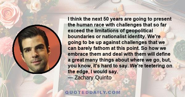 I think the next 50 years are going to present the human race with challenges that so far exceed the limitations of geopolitical boundaries or nationalist identity. We're going to be up against challenges that we can