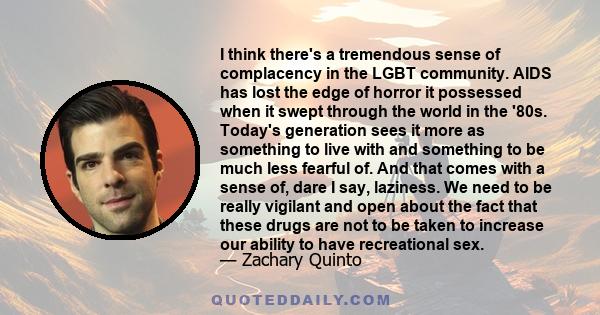 I think there's a tremendous sense of complacency in the LGBT community. AIDS has lost the edge of horror it possessed when it swept through the world in the '80s. Today's generation sees it more as something to live