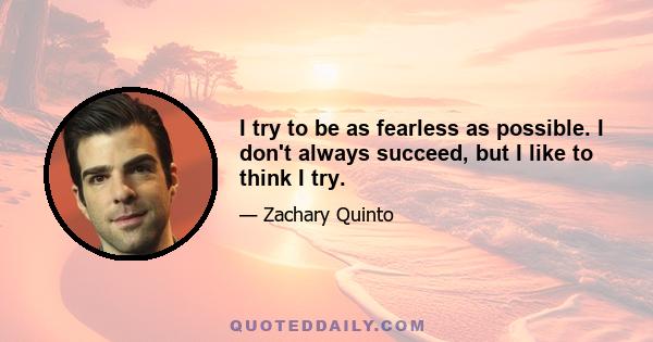 I try to be as fearless as possible. I don't always succeed, but I like to think I try.