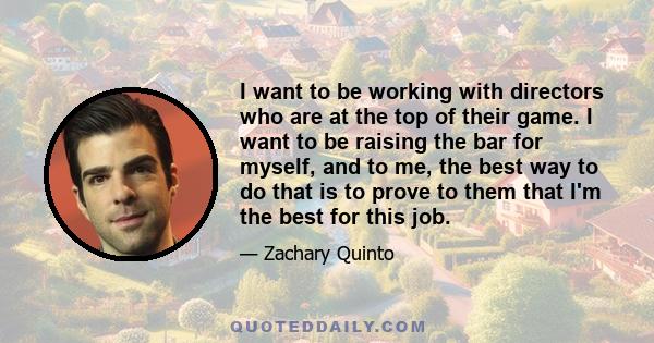 I want to be working with directors who are at the top of their game. I want to be raising the bar for myself, and to me, the best way to do that is to prove to them that I'm the best for this job.