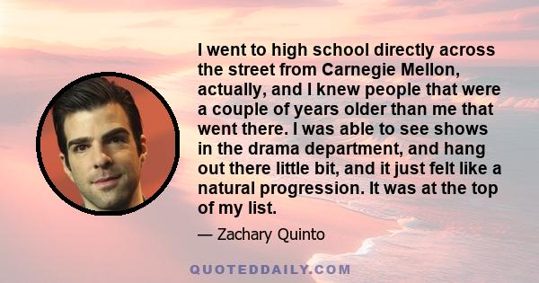 I went to high school directly across the street from Carnegie Mellon, actually, and I knew people that were a couple of years older than me that went there. I was able to see shows in the drama department, and hang out 