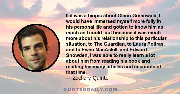 If it was a biopic about Glenn Greenwald, I would have immersed myself more fully in his personal life and gotten to know him as much as I could, but because it was much more about his relationship to this particular