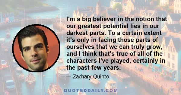 I'm a big believer in the notion that our greatest potential lies in our darkest parts. To a certain extent it's only in facing those parts of ourselves that we can truly grow, and I think that's true of all of the