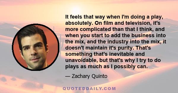 It feels that way when I'm doing a play, absolutely. On film and television, it's more complicated than that I think, and when you start to add the business into the mix, and the industry into the mix, it doesn't