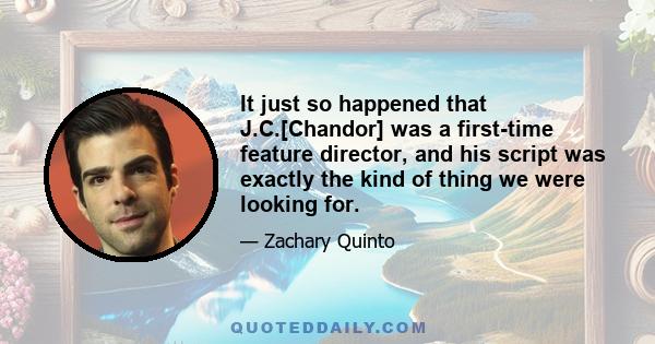 It just so happened that J.C.[Chandor] was a first-time feature director, and his script was exactly the kind of thing we were looking for.