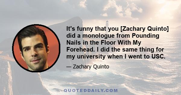 It's funny that you [Zachary Quinto] did a monologue from Pounding Nails in the Floor With My Forehead. I did the same thing for my university when I went to USC.