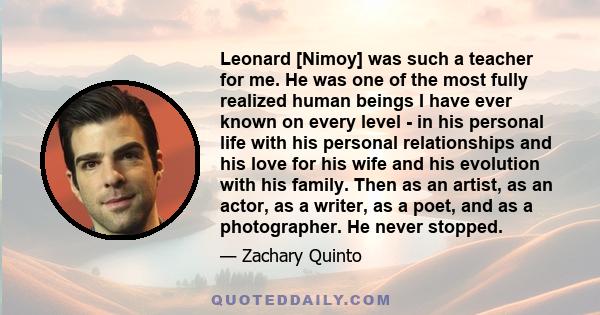 Leonard [Nimoy] was such a teacher for me. He was one of the most fully realized human beings I have ever known on every level - in his personal life with his personal relationships and his love for his wife and his