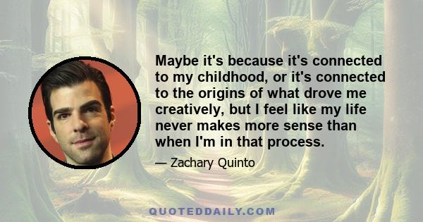 Maybe it's because it's connected to my childhood, or it's connected to the origins of what drove me creatively, but I feel like my life never makes more sense than when I'm in that process.