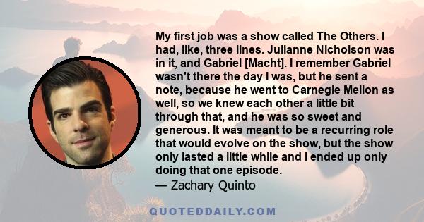 My first job was a show called The Others. I had, like, three lines. Julianne Nicholson was in it, and Gabriel [Macht]. I remember Gabriel wasn't there the day I was, but he sent a note, because he went to Carnegie