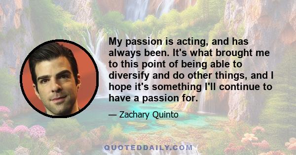 My passion is acting, and has always been. It's what brought me to this point of being able to diversify and do other things, and I hope it's something I'll continue to have a passion for.