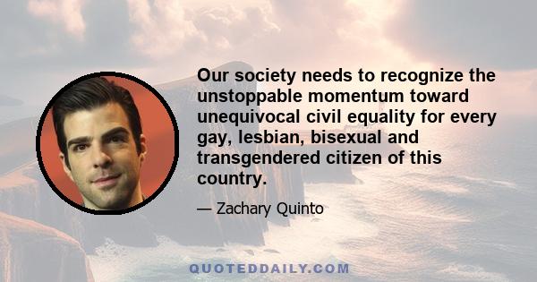 Our society needs to recognize the unstoppable momentum toward unequivocal civil equality for every gay, lesbian, bisexual and transgendered citizen of this country.