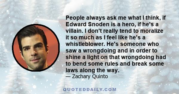 People always ask me what I think, if Edward Snoden is a hero, if he's a villain. I don't really tend to moralize it so much as I feel like he's a whistleblower. He's someone who saw a wrongdoing and in order to shine a 