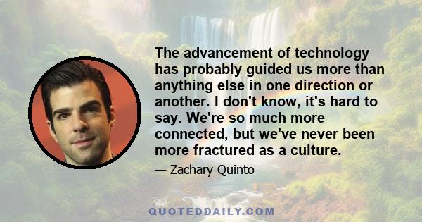 The advancement of technology has probably guided us more than anything else in one direction or another. I don't know, it's hard to say. We're so much more connected, but we've never been more fractured as a culture.