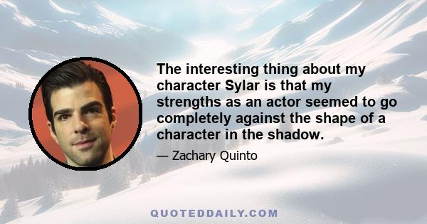 The interesting thing about my character Sylar is that my strengths as an actor seemed to go completely against the shape of a character in the shadow.