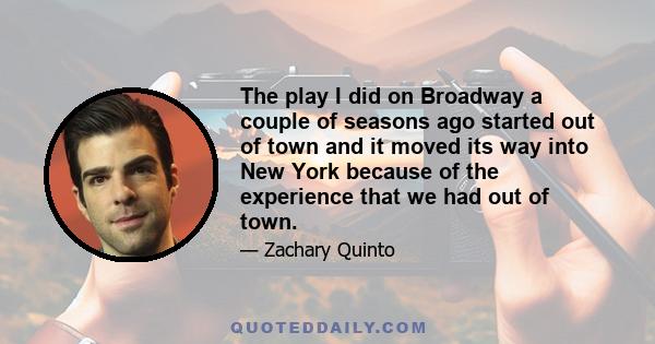 The play I did on Broadway a couple of seasons ago started out of town and it moved its way into New York because of the experience that we had out of town.