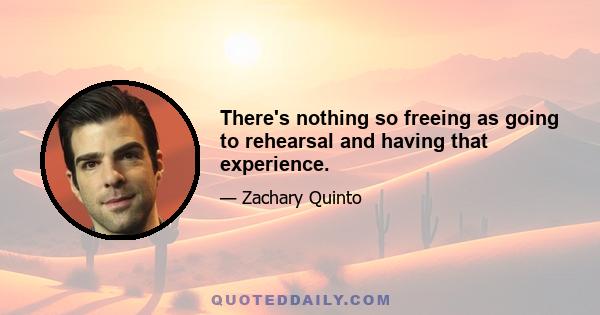 There's nothing so freeing as going to rehearsal and having that experience.