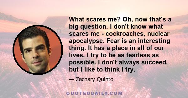 What scares me? Oh, now that's a big question. I don't know what scares me - cockroaches, nuclear apocalypse. Fear is an interesting thing. It has a place in all of our lives. I try to be as fearless as possible. I