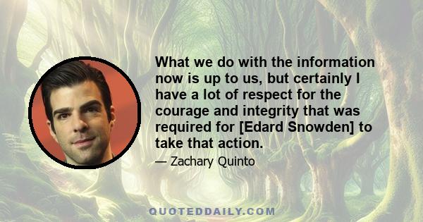 What we do with the information now is up to us, but certainly I have a lot of respect for the courage and integrity that was required for [Edard Snowden] to take that action.