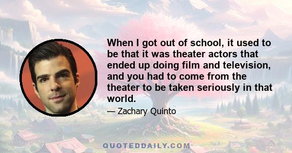 When I got out of school, it used to be that it was theater actors that ended up doing film and television, and you had to come from the theater to be taken seriously in that world.