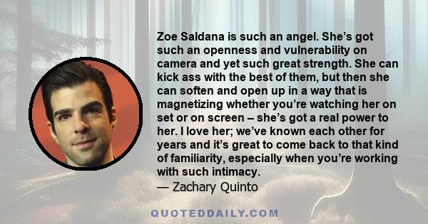 Zoe Saldana is such an angel. She’s got such an openness and vulnerability on camera and yet such great strength. She can kick ass with the best of them, but then she can soften and open up in a way that is magnetizing