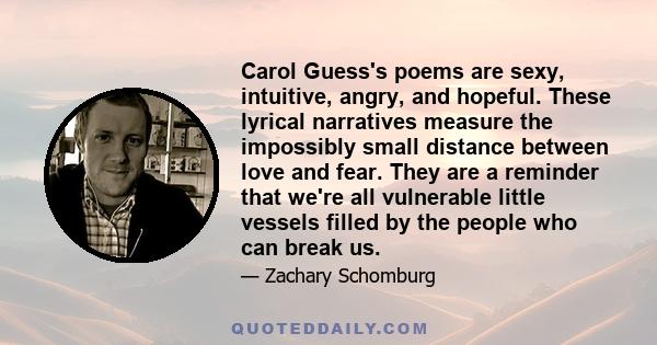 Carol Guess's poems are sexy, intuitive, angry, and hopeful. These lyrical narratives measure the impossibly small distance between love and fear. They are a reminder that we're all vulnerable little vessels filled by