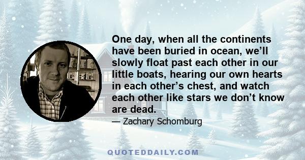 One day, when all the continents have been buried in ocean, we’ll slowly float past each other in our little boats, hearing our own hearts in each other’s chest, and watch each other like stars we don’t know are dead.