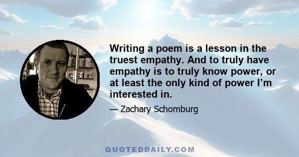 Writing a poem is a lesson in the truest empathy. And to truly have empathy is to truly know power, or at least the only kind of power I’m interested in.