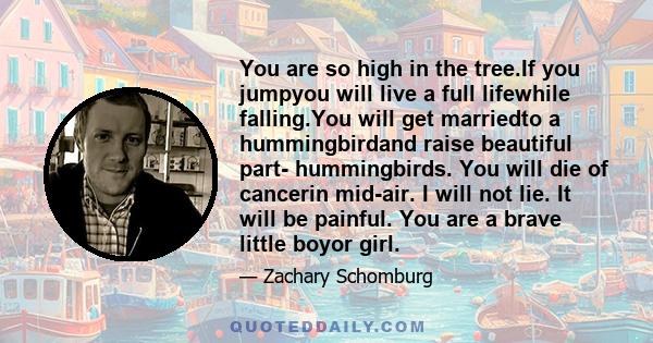 You are so high in the tree.If you jumpyou will live a full lifewhile falling.You will get marriedto a hummingbirdand raise beautiful part- hummingbirds. You will die of cancerin mid-air. I will not lie. It will be