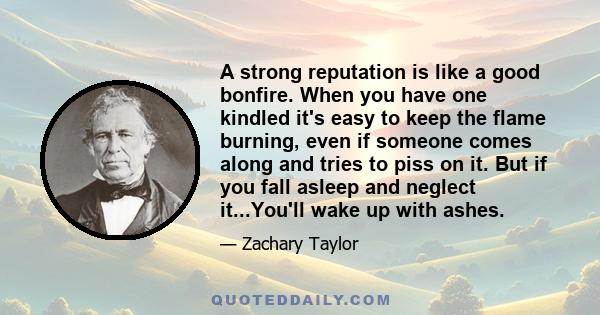 A strong reputation is like a good bonfire. When you have one kindled it's easy to keep the flame burning, even if someone comes along and tries to piss on it. But if you fall asleep and neglect it...You'll wake up with 