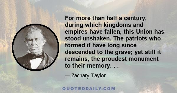 For more than half a century, during which kingdoms and empires have fallen, this Union has stood unshaken. The patriots who formed it have long since descended to the grave; yet still it remains, the proudest monument