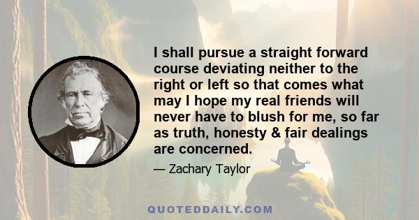 I shall pursue a straight forward course deviating neither to the right or left so that comes what may I hope my real friends will never have to blush for me, so far as truth, honesty & fair dealings are concerned.