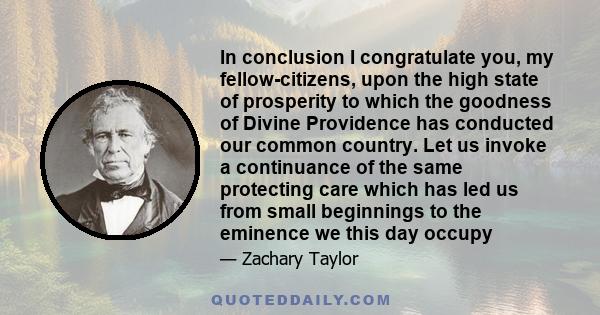 In conclusion I congratulate you, my fellow-citizens, upon the high state of prosperity to which the goodness of Divine Providence has conducted our common country. Let us invoke a continuance of the same protecting