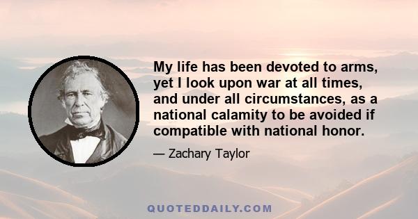 My life has been devoted to arms, yet I look upon war at all times, and under all circumstances, as a national calamity to be avoided if compatible with national honor.