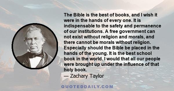 The Bible is the best of books, and I wish it were in the hands of every one. It is indispensable to the safety and permanence of our institutions. A free government can not exist without religion and morals, and there