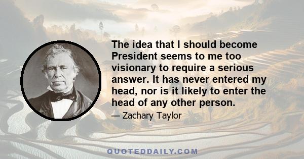 The idea that I should become President seems to me too visionary to require a serious answer. It has never entered my head, nor is it likely to enter the head of any other person.