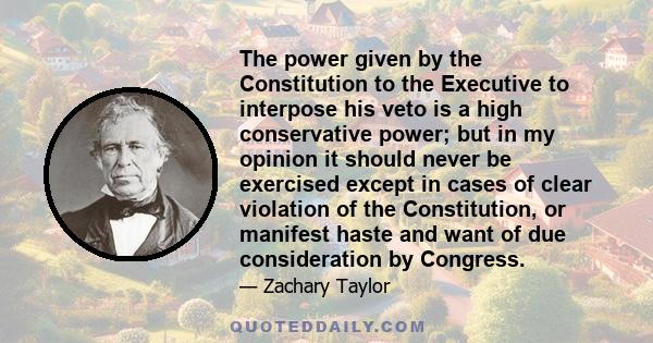 The power given by the Constitution to the Executive to interpose his veto is a high conservative power; but in my opinion it should never be exercised except in cases of clear violation of the Constitution, or manifest 