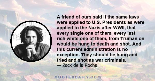 A friend of ours said if the same laws were applied to U.S. Presidents as were applied to the Nazis after WWII, that every single one of them, every last rich white one of them, from Truman on would be hung to death and 