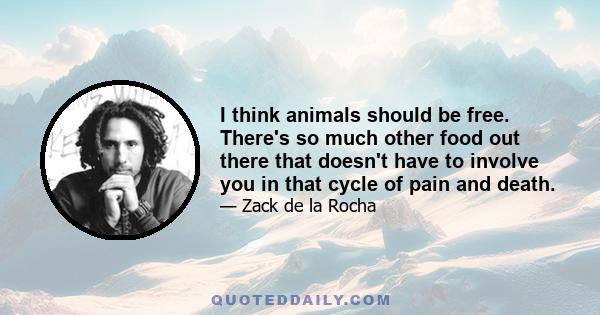 I think animals should be free. There's so much other food out there that doesn't have to involve you in that cycle of pain and death.