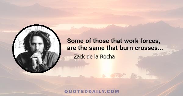 Some of those that work forces, are the same that burn crosses...