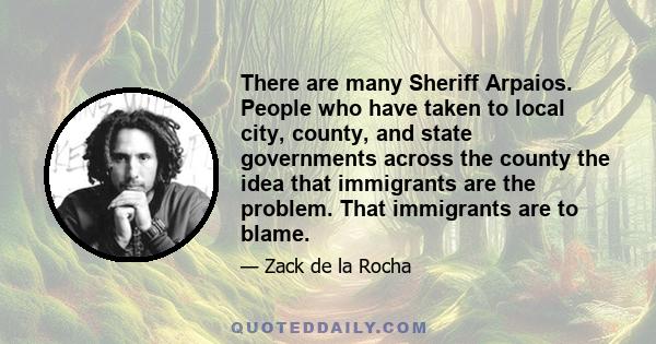 There are many Sheriff Arpaios. People who have taken to local city, county, and state governments across the county the idea that immigrants are the problem. That immigrants are to blame.