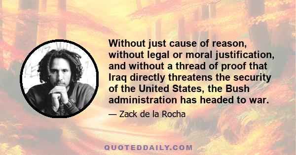 Without just cause of reason, without legal or moral justification, and without a thread of proof that Iraq directly threatens the security of the United States, the Bush administration has headed to war.