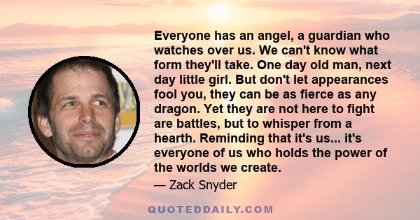 Everyone has an angel, a guardian who watches over us. We can't know what form they'll take. One day old man, next day little girl. But don't let appearances fool you, they can be as fierce as any dragon. Yet they are