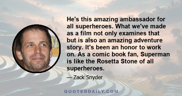 He's this amazing ambassador for all superheroes. What we've made as a film not only examines that but is also an amazing adventure story. It's been an honor to work on. As a comic book fan, Superman is like the Rosetta 