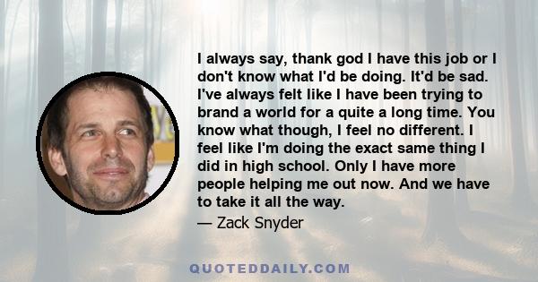 I always say, thank god I have this job or I don't know what I'd be doing. It'd be sad. I've always felt like I have been trying to brand a world for a quite a long time. You know what though, I feel no different. I