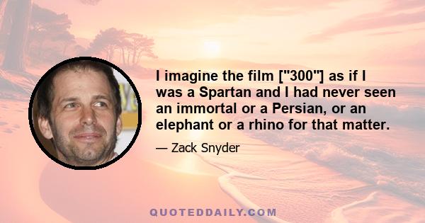 I imagine the film [300] as if I was a Spartan and I had never seen an immortal or a Persian, or an elephant or a rhino for that matter.