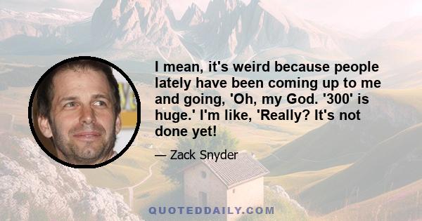 I mean, it's weird because people lately have been coming up to me and going, 'Oh, my God. '300' is huge.' I'm like, 'Really? It's not done yet!