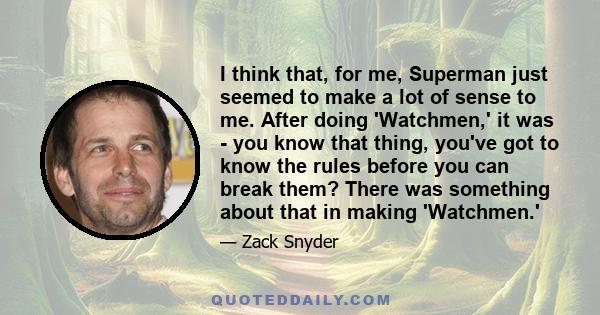 I think that, for me, Superman just seemed to make a lot of sense to me. After doing 'Watchmen,' it was - you know that thing, you've got to know the rules before you can break them? There was something about that in