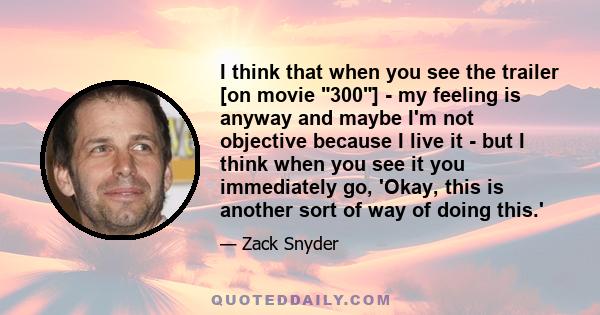 I think that when you see the trailer [on movie 300] - my feeling is anyway and maybe I'm not objective because I live it - but I think when you see it you immediately go, 'Okay, this is another sort of way of doing